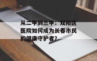 从二甲到三甲：双阳区医院如何成为长春市民的健康守护者？