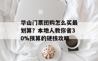 华山门票团购怎么买最划算？本地人教你省30%预算的硬核攻略