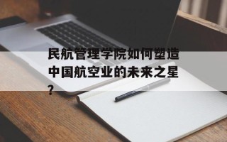 民航管理学院如何塑造中国航空业的未来之星？