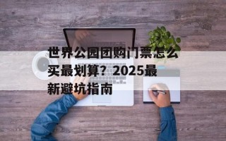 世界公园团购门票怎么买最划算？2025最新避坑指南