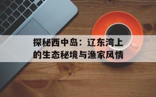 探秘西中岛：辽东湾上的生态秘境与渔家风情