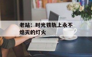 老站：时光铁轨上永不熄灭的灯火