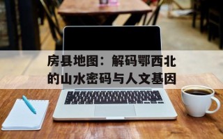 房县地图：解码鄂西北的山水密码与人文基因