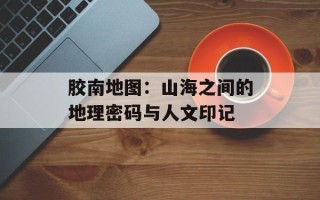 胶南地图：山海之间的地理密码与人文印记
