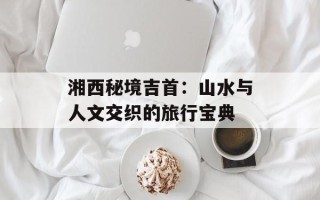 湘西秘境吉首：山水与人文交织的旅行宝典
