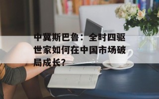 中冀斯巴鲁：全时四驱世家如何在中国市场破局成长？