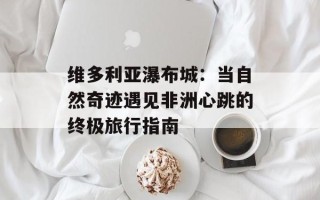维多利亚瀑布城：当自然奇迹遇见非洲心跳的终极旅行指南