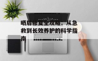 晒后修复全攻略：从急救到长效养护的科学指南