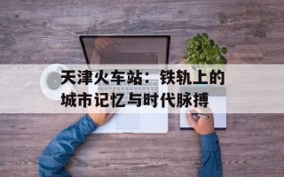 天津火车站：铁轨上的城市记忆与时代脉搏