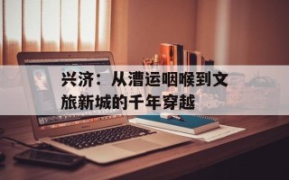 兴济：从漕运咽喉到文旅新城的千年穿越