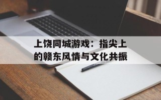 上饶同城游戏：指尖上的赣东风情与文化共振