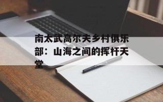 南太武高尔夫乡村俱乐部：山海之间的挥杆天堂
