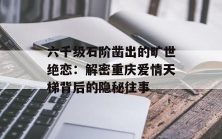 六千级石阶凿出的旷世绝恋：解密重庆爱情天梯背后的隐秘往事