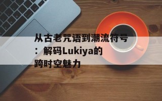 从古老咒语到潮流符号：解码Lukiya的跨时空魅力