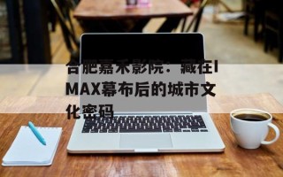合肥嘉禾影院：藏在IMAX幕布后的城市文化密码