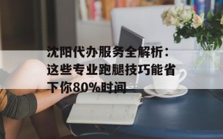沈阳代办服务全解析：这些专业跑腿技巧能省下你80%时间
