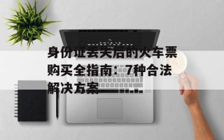 身份证丢失后的火车票购买全指南：7种合法解决方案