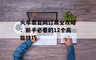 火车票官网订票全攻略：新手必看的12个高能技巧