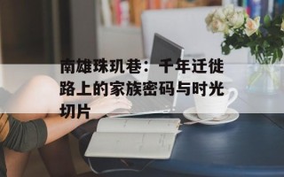 南雄珠玑巷：千年迁徙路上的家族密码与时光切片