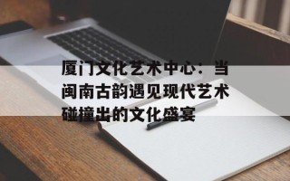厦门文化艺术中心：当闽南古韵遇见现代艺术碰撞出的文化盛宴