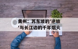 黄州：苏东坡的'逆旅'与长江边的千年烟火