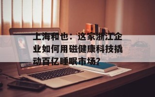上海和也：这家浙江企业如何用磁健康科技撬动百亿睡眠市场？