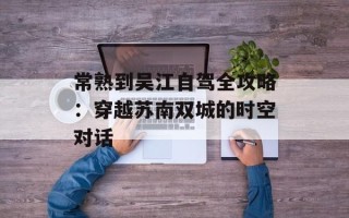 常熟到吴江自驾全攻略：穿越苏南双城的时空对话