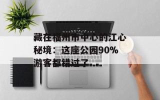 藏在福州市中心的江心秘境：这座公园90%游客都错过了
