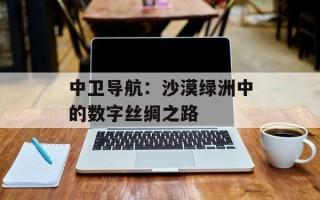 中卫导航：沙漠绿洲中的数字丝绸之路