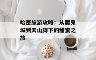哈密旅游攻略：从魔鬼城到天山脚下的甜蜜之旅