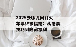 2025去哪儿网订火车票终极指南：从抢票技巧到隐藏福利