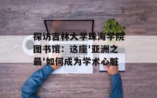 探访吉林大学珠海学院图书馆：这座'亚洲之最'如何成为学术心脏