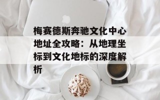 梅赛德斯奔驰文化中心地址全攻略：从地理坐标到文化地标的深度解析