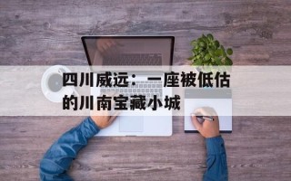 四川威远：一座被低估的川南宝藏小城