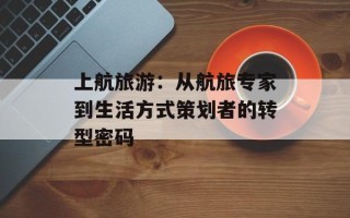 上航旅游：从航旅专家到生活方式策划者的转型密码