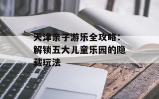 天津亲子游乐全攻略：解锁五大儿童乐园的隐藏玩法
