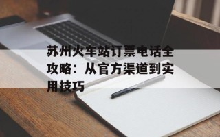 苏州火车站订票电话全攻略：从官方渠道到实用技巧