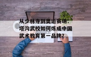 从少林寺到奥运赛场：塔沟武校如何炼成中国武术教育第一品牌？