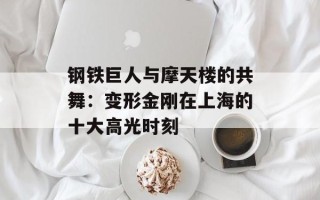 钢铁巨人与摩天楼的共舞：变形金刚在上海的十大高光时刻