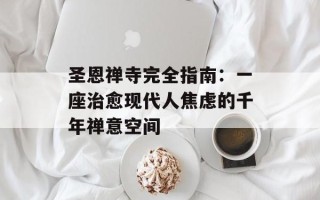 圣恩禅寺完全指南：一座治愈现代人焦虑的千年禅意空间