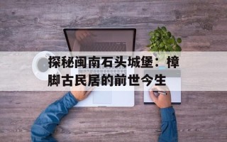 探秘闽南石头城堡：樟脚古民居的前世今生