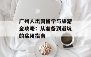 广州人出国留学与旅游全攻略：从准备到避坑的实用指南