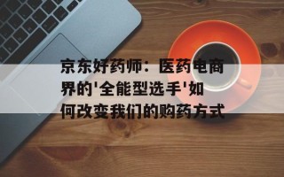 京东好药师：医药电商界的'全能型选手'如何改变我们的购药方式