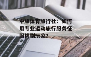 中旅体育旅行社：如何用专业运动旅行服务征服挑剔玩家？