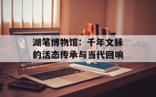 湖笔博物馆：千年文脉的活态传承与当代回响