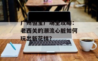 广州恒宝广场全攻略：老西关的潮流心脏如何玩出新花样？