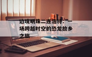 边境明珠二连浩特：一场跨越时空的恐龙故乡之旅
