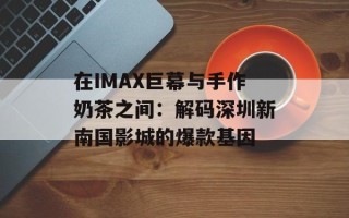 在IMAX巨幕与手作奶茶之间：解码深圳新南国影城的爆款基因