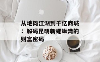 从地摊江湖到千亿商城：解码昆明新螺蛳湾的财富密码