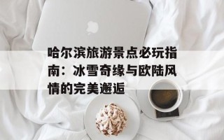 哈尔滨旅游景点必玩指南：冰雪奇缘与欧陆风情的完美邂逅